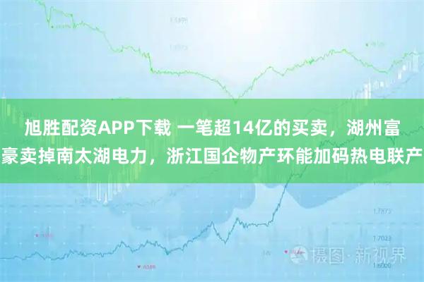 旭胜配资APP下载 一笔超14亿的买卖，湖州富豪卖掉南太湖电力，浙江国企物产环能加码热电联产