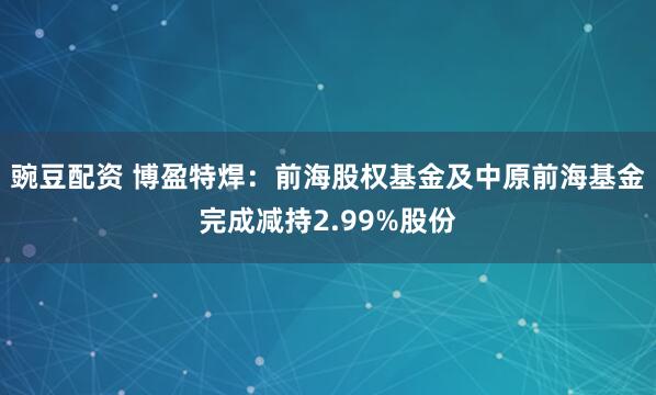 豌豆配资 博盈特焊：前海股权基金及中原前海基金完成减持2.99%股份
