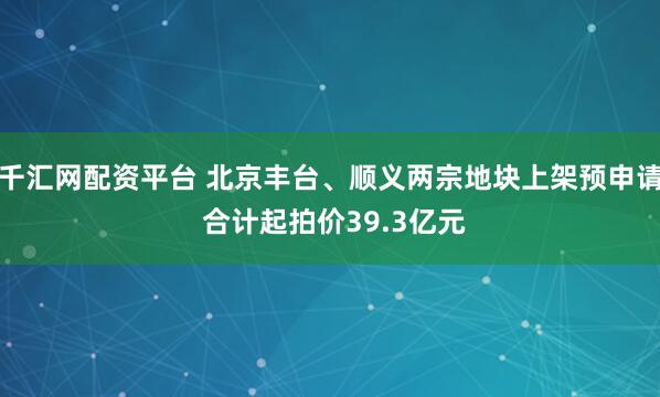 千汇网配资平台 北京丰台、顺义两宗地块上架预申请 合计起拍价39.3亿元