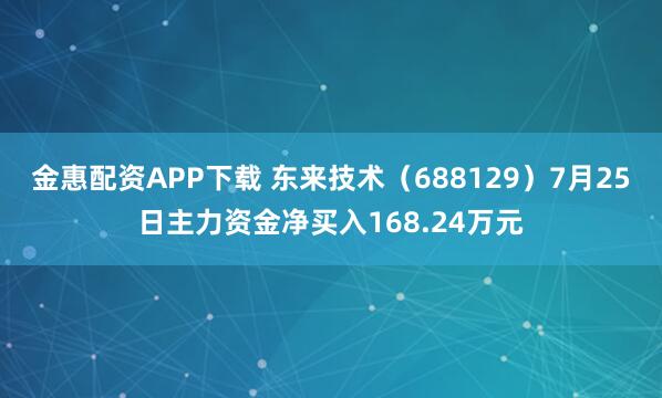 金惠配资APP下载 东来技术（688129）7月25日主力资金净买入168.24万元