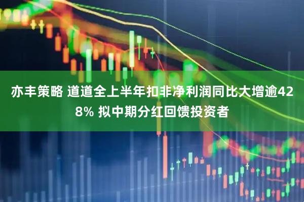 亦丰策略 道道全上半年扣非净利润同比大增逾428% 拟中期分红回馈投资者