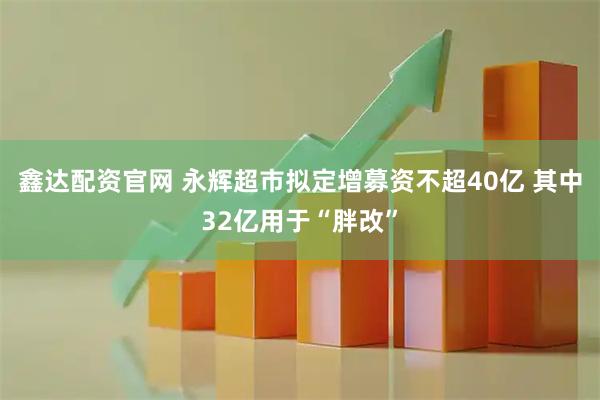 鑫达配资官网 永辉超市拟定增募资不超40亿 其中32亿用于“胖改”
