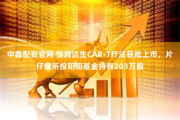 中鑫配资官网 恒润达生CAR-T疗法获批上市，片仔癀所投阳明基金持有203万股