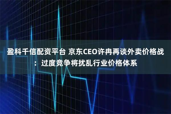 盈科千信配资平台 京东CEO许冉再谈外卖价格战：过度竞争将扰乱行业价格体系