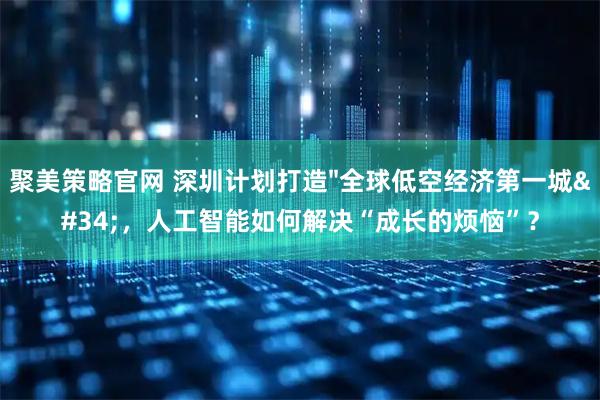 聚美策略官网 深圳计划打造"全球低空经济第一城"，人工智能如何解决“成长的烦恼”？