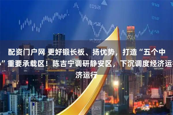 配资门户网 更好锻长板、扬优势，打造“五个中心”重要承载区！陈吉宁调研静安区，下沉调度经济运行