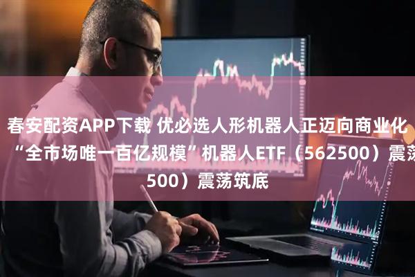 春安配资APP下载 优必选人形机器人正迈向商业化应用！“全市场唯一百亿规模”机器人ETF（562500）震荡筑底