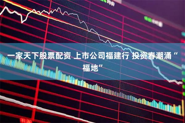 一家天下股票配资 上市公司福建行 投资春潮涌“福地”